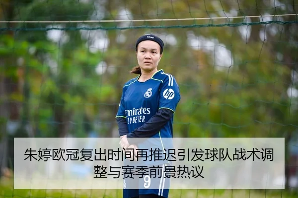 朱婷欧冠复出时间再推迟引发球队战术调整与赛季前景热议