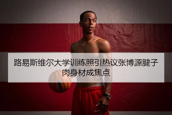 路易斯维尔大学训练照引热议张博源腱子肉身材成焦点